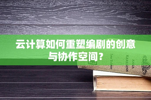 云计算如何重塑编剧的创意与协作空间？