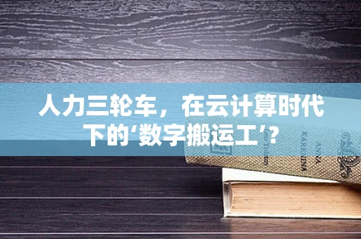 人力三轮车，在云计算时代下的‘数字搬运工’？