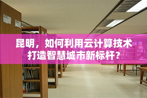 昆明，如何利用云计算技术打造智慧城市新标杆？