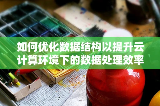 如何优化数据结构以提升云计算环境下的数据处理效率？