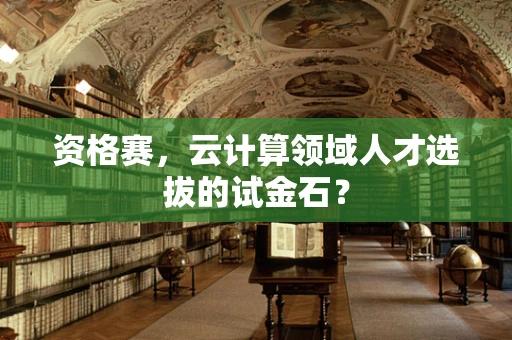 资格赛，云计算领域人才选拔的试金石？