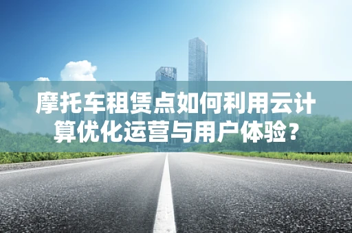 摩托车租赁点如何利用云计算优化运营与用户体验？