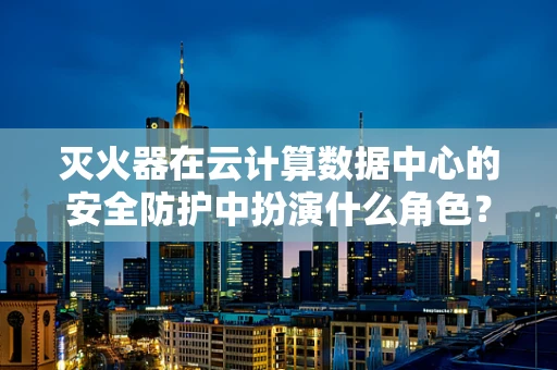 灭火器在云计算数据中心的安全防护中扮演什么角色？