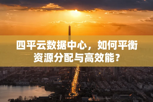 四平云数据中心，如何平衡资源分配与高效能？