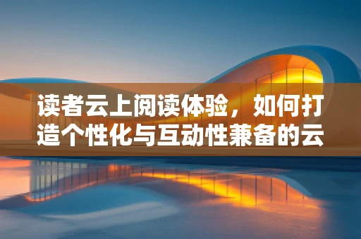 读者云上阅读体验，如何打造个性化与互动性兼备的云端阅读平台？