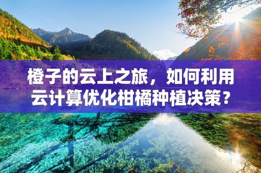 橙子的云上之旅，如何利用云计算优化柑橘种植决策？