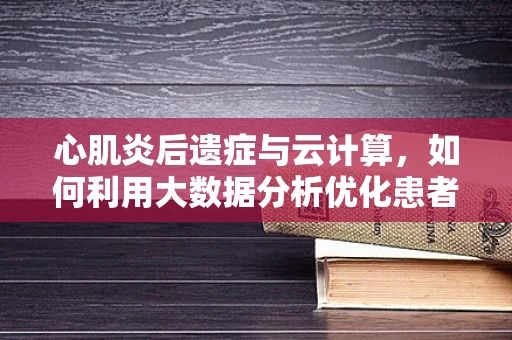 心肌炎后遗症与云计算，如何利用大数据分析优化患者管理？