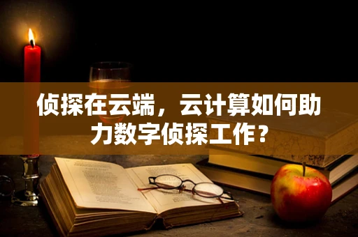 侦探在云端，云计算如何助力数字侦探工作？