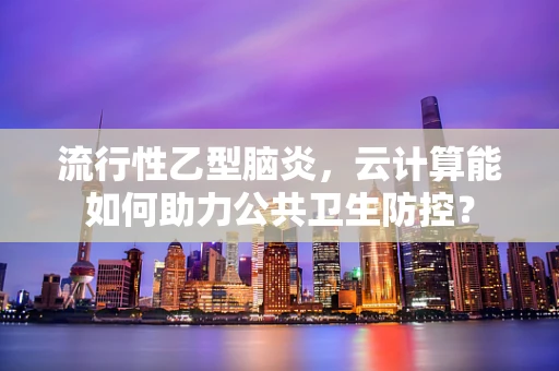 流行性乙型脑炎，云计算能如何助力公共卫生防控？