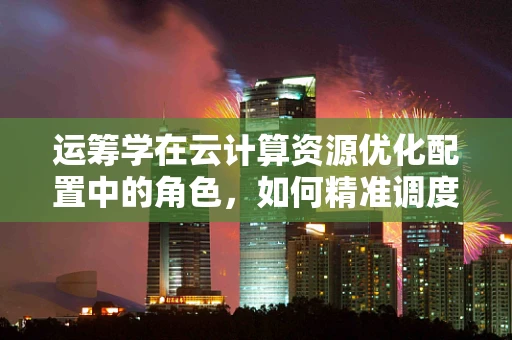 运筹学在云计算资源优化配置中的角色，如何精准调度以降低成本？