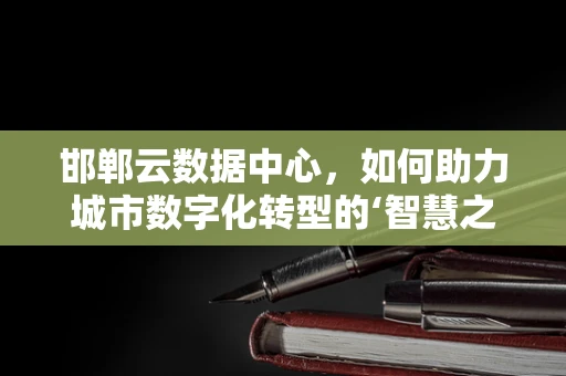 邯郸云数据中心，如何助力城市数字化转型的‘智慧之钥’？