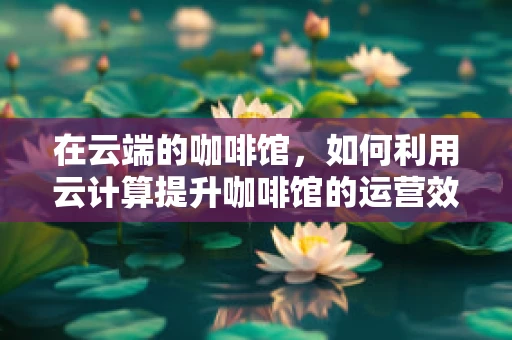 在云端的咖啡馆，如何利用云计算提升咖啡馆的运营效率？