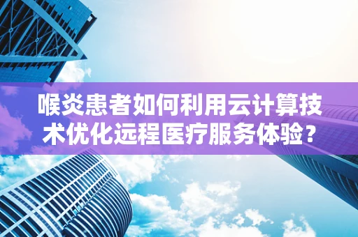 喉炎患者如何利用云计算技术优化远程医疗服务体验？