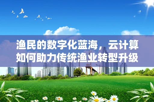 渔民的数字化蓝海，云计算如何助力传统渔业转型升级？