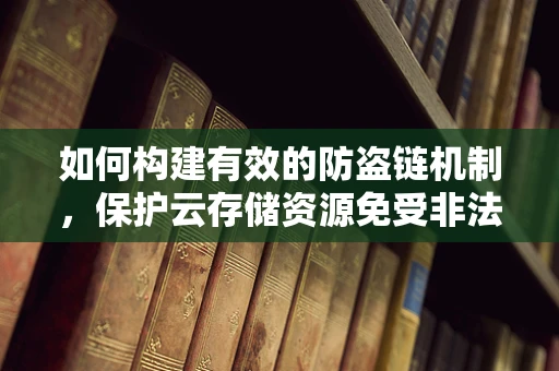 如何构建有效的防盗链机制，保护云存储资源免受非法访问？