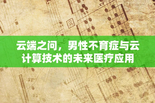 云端之问，男性不育症与云计算技术的未来医疗应用