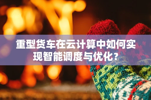 重型货车在云计算中如何实现智能调度与优化？