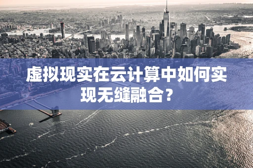 虚拟现实在云计算中如何实现无缝融合？