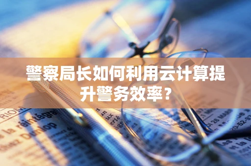 警察局长如何利用云计算提升警务效率？