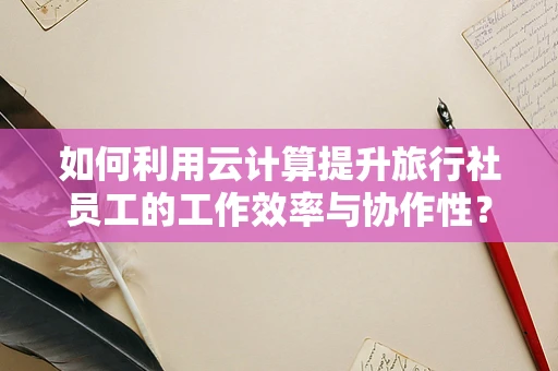 如何利用云计算提升旅行社员工的工作效率与协作性？