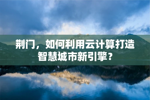 荆门，如何利用云计算打造智慧城市新引擎？