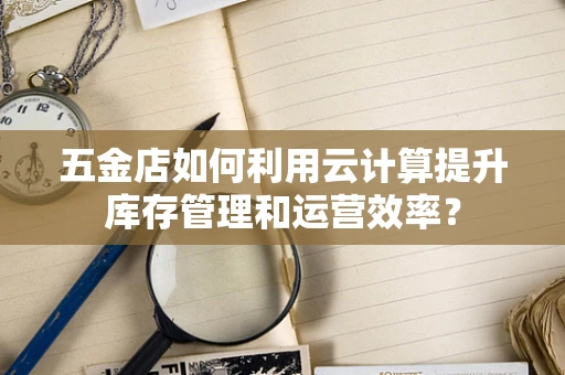 五金店如何利用云计算提升库存管理和运营效率？