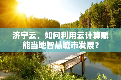 济宁云，如何利用云计算赋能当地智慧城市发展？