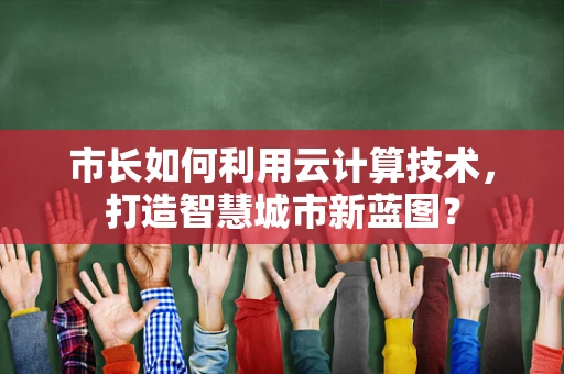 市长如何利用云计算技术，打造智慧城市新蓝图？