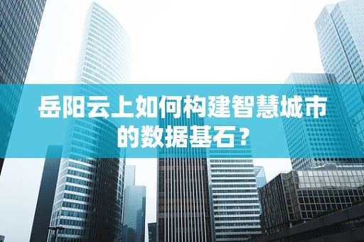 岳阳云上如何构建智慧城市的数据基石？