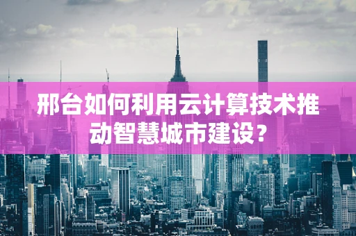 邢台如何利用云计算技术推动智慧城市建设？