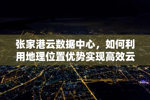 张家港云数据中心，如何利用地理位置优势实现高效云服务？