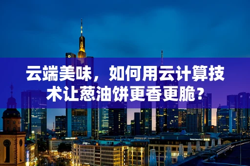 云端美味，如何用云计算技术让葱油饼更香更脆？
