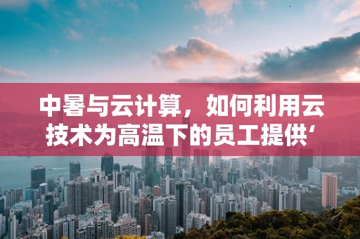 中暑与云计算，如何利用云技术为高温下的员工提供‘云端’关怀？