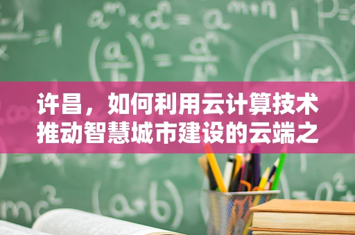 许昌，如何利用云计算技术推动智慧城市建设的云端之路？