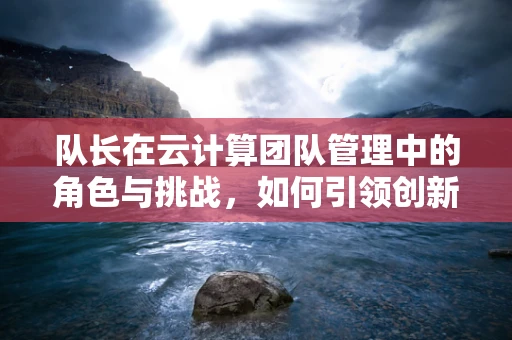 队长在云计算团队管理中的角色与挑战，如何引领创新与协作？