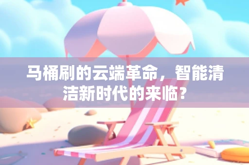马桶刷的云端革命，智能清洁新时代的来临？