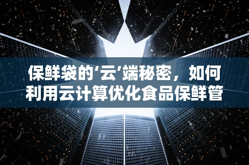 保鲜袋的‘云’端秘密，如何利用云计算优化食品保鲜管理？