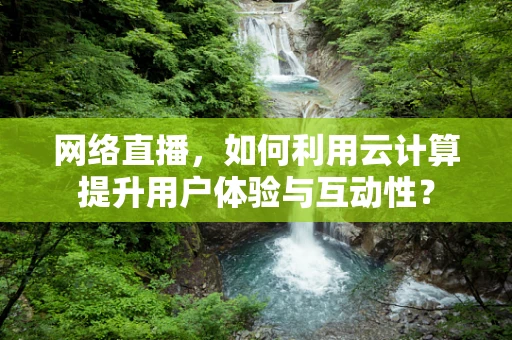 网络直播，如何利用云计算提升用户体验与互动性？