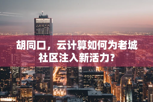 胡同口，云计算如何为老城社区注入新活力？