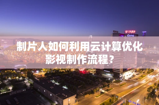 制片人如何利用云计算优化影视制作流程？