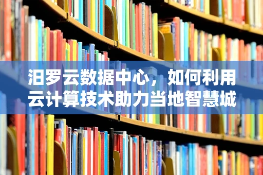 汨罗云数据中心，如何利用云计算技术助力当地智慧城市发展？