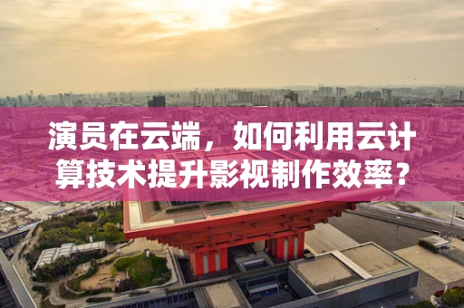 演员在云端，如何利用云计算技术提升影视制作效率？