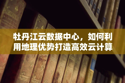 牡丹江云数据中心，如何利用地理优势打造高效云计算平台？