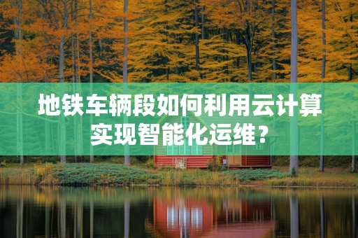 地铁车辆段如何利用云计算实现智能化运维？