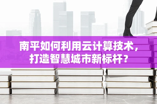 南平如何利用云计算技术，打造智慧城市新标杆？