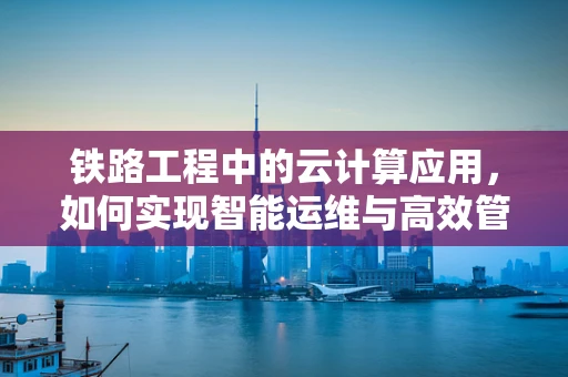 铁路工程中的云计算应用，如何实现智能运维与高效管理？