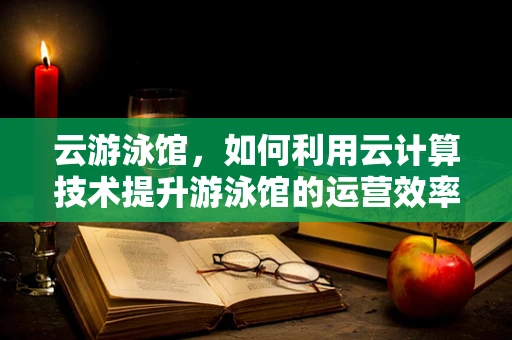 云游泳馆，如何利用云计算技术提升游泳馆的运营效率与用户体验？