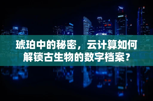 琥珀中的秘密，云计算如何解锁古生物的数字档案？