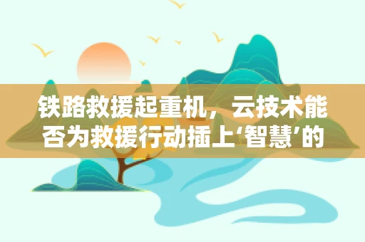 铁路救援起重机，云技术能否为救援行动插上‘智慧’的翅膀？