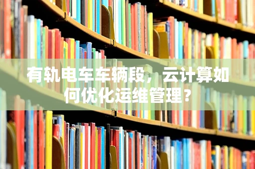 有轨电车车辆段，云计算如何优化运维管理？